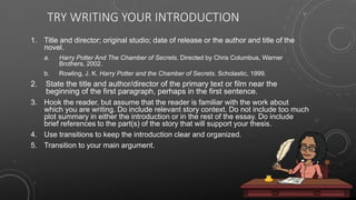TRY WRITING YOUR INTRODUCTION
1. Title and director; original studio; date of release or the author and title of the
novel.
a. Harry Potter And The Chamber of Secrets. Directed by Chris Columbus, Warner
Brothers, 2002.
b. Rowling, J. K. Harry Potter and the Chamber of Secrets. Scholastic, 1999.
2. State the title and author/director of the primary text or film near the
beginning of the first paragraph, perhaps in the first sentence.
3. Hook the reader, but assume that the reader is familiar with the work about
which you are writing. Do include relevant story context. Do not include too much
plot summary in either the introduction or in the rest of the essay. Do include
brief references to the part(s) of the story that will support your thesis.
4. Use transitions to keep the introduction clear and organized.
5. Transition to your main argument.
 