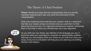 The Thesis: A Clear Position
Thesis: Identify and argue that the marginalization that you see this
character experiencing is real, and name the outcome(s) of that
marginalization.
Write a few sentences that could serve as a thesis—that is, a statement
that tells your readers simply and directly what you want them to think
about the issue and why. You might also forecast your reasons, mentioning
them in the order in which you will take them up in your argument.
As you draft your own thesis, pay attention to the language you use. It
should be clear and unambiguous, emphatic but appropriately qualified.
Although you will probably refine your thesis as you draft and revise your
essay, trying now to articulate it will help give your planning and drafting
direction and impetus.
 