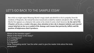 LET’S GO BACK TO THE SAMPLE ESSAY
• But while we might expect Moaning Myrtle’s tragic death and afterlife to elicit sympathy from the
residents of Hogwarts, she instead becomes teased and avoided by students and ghosts alike. Moaning
Myrtle first appears as a character who seems to be a kind of comic relief; however, by the end of The
Chamber of Secrets, a reader who pays close attention to how she is shamed, isolated, and rejected
cannot help but see her as a symbol of the damage and trauma that patriarchy inflicts and the
position of helplessness that it produces.
Where is the transition again?
Where is the thesis to the essay?
Is it unambiguous?
Is it qualified?
Is it arguable?
What “forecasting words” has the writer used to give the reader hints about the body
paragraphs?
 