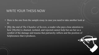 WRITE YOUR THESIS NOW
• Here is the one from the sample essay in case you need to take another look at
it:
• [B]y the end of The Chamber of Secrets, a reader who pays close attention to
how [Myrtle] is shamed, isolated, and rejected cannot help but see her as a
symbol of the damage and trauma that patriarchy inflicts and the position of
helplessness that it produces.
 