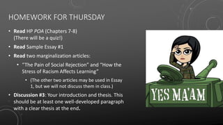 HOMEWORK FOR THURSDAY
• Read HP POA (Chapters 7-8)
(There will be a quiz!)
• Read Sample Essay #1
• Read two marginalization articles:
• “The Pain of Social Rejection” and “How the
Stress of Racism Affects Learning”
• (The other two articles may be used in Essay
1, but we will not discuss them in class.)
• Discussion #3: Your introduction and thesis. This
should be at least one well-developed paragraph
with a clear thesis at the end.
 