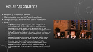 HOUSE ASSIGNMENTS
• Everybody up to the front of the room.
• I’ll announce your name and “sort” you into your House.
• Then go sit near your House to make it easier to work together.
• Houses:
• Gryffindor house values bravery, daring, nerve, and chivalry. Its
emblematic animal is the lion and its colors are scarlet and gold.
• Griffinclaw house values bravery, daring, knowledge and wit. It’s
emblematic animal is the griffon and its colors are scarlet, gold, and blue
• Hufflepuff house values hard work, dedication, patience, loyalty, and fair
play. Its emblematic animal is the badger, and Yellow and Black are its
colors.
• Ravenpuff house values intelligence, wit, hardwork, and fair play. Its
emblematic animal is the beaver, and its colors are Blue and Yellow.
• Ravenclaw house values intelligence, knowledge, and wit. Its
emblematic animal is the eagle, and its colors are blue and bronze.
• Slytherin house values ambition, cunning and resourcefulness. Its
emblematic animal is the serpent, and its colors are emerald green and
silver.
 