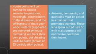 • House points will be
earned for correct
answers to questions,
meaningful contributions
to the discussion, and the
willingness to share your
work. Prefects (appointed
and removed by house
members) will track their
own points, but cheating
leads to death (or loss of
25 participation points).
• Answers, comments, and
questions must be posed
in a manner that
promotes learning. Those
who speak out of turn or
with maliciousness will
not receive points for
their teams.
 