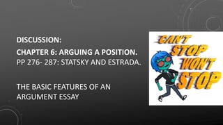 DISCUSSION:
CHAPTER 6: ARGUING A POSITION.
PP 276- 287: STATSKY AND ESTRADA.
THE BASIC FEATURES OF AN
ARGUMENT ESSAY
 