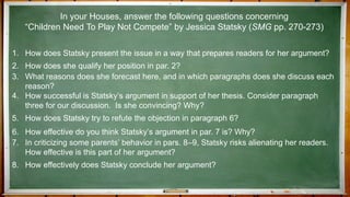 1. How does Statsky present the issue in a way that prepares readers for her argument?
2. How does she qualify her position in par. 2?
3. What reasons does she forecast here, and in which paragraphs does she discuss each
reason?
4. How successful is Statsky’s argument in support of her thesis. Consider paragraph
three for our discussion. Is she convincing? Why?
5. How does Statsky try to refute the objection in paragraph 6?
6. How effective do you think Statsky’s argument in par. 7 is? Why?
7. In criticizing some parents’ behavior in pars. 8–9, Statsky risks alienating her readers.
How effective is this part of her argument?
8. How effectively does Statsky conclude her argument?
In your Houses, answer the following questions concerning
“Children Need To Play Not Compete” by Jessica Statsky (SMG pp. 270-273)
 