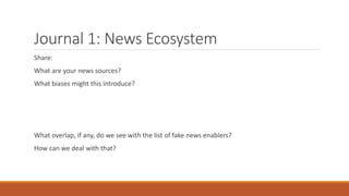 Journal 1: News Ecosystem
Share:
What are your news sources?
What biases might this introduce?
What overlap, if any, do we see with the list of fake news enablers?
How can we deal with that?
 