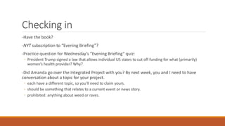 Checking in
-Have the book?
-NYT subscription to “Evening Briefing”?
-Practice question for Wednesday’s “Evening Briefing” quiz:
◦ President Trump signed a law that allows individual US states to cut off funding for what (primarily)
women’s health provider? Why?
-Did Amanda go over the Integrated Project with you? By next week, you and I need to have
conversation about a topic for your project.
◦ each have a different topic, so you’ll need to claim yours.
◦ should be something that relates to a current event or news story.
◦ prohibited: anything about weed or raves.
 