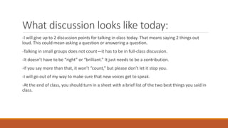 What discussion looks like today:
-I will give up to 2 discussion points for talking in class today. That means saying 2 things out
loud. This could mean asking a question or answering a question.
-Talking in small groups does not count—it has to be in full-class discussion.
-It doesn’t have to be “right” or “brilliant.” It just needs to be a contribution.
-If you say more than that, it won’t “count,” but please don’t let it stop you.
-I will go out of my way to make sure that new voices get to speak.
-At the end of class, you should turn in a sheet with a brief list of the two best things you said in
class.
 