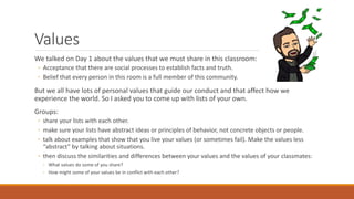 Values
We talked on Day 1 about the values that we must share in this classroom:
◦ Acceptance that there are social processes to establish facts and truth.
◦ Belief that every person in this room is a full member of this community.
But we all have lots of personal values that guide our conduct and that affect how we
experience the world. So I asked you to come up with lists of your own.
Groups:
◦ share your lists with each other.
◦ make sure your lists have abstract ideas or principles of behavior, not concrete objects or people.
◦ talk about examples that show that you live your values (or sometimes fail). Make the values less
“abstract” by talking about situations.
◦ then discuss the similarities and differences between your values and the values of your classmates:
◦ What values do some of you share?
◦ How might some of your values be in conflict with each other?
 