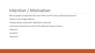 Intention / Motivation
Why do people create/write fake news? What are the various motivations/reasons?
-Money: how? Google AdSense.
-Political beliefs: what kinds? High-level or low-level.
-Find secret meaning? Feel smart? (The National Treasure motive.)
-Pleasure?
-Accident?
-Attention?
 
