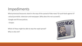 Impediments
What processes/resources stand in the way of the spread of fake news? Or push back against it?
-actual journalists: television and newspaper. (Why does this not succeed?)
-Google and FB new policies.
--Snopes
Which of these might be able to stop the rapid spread?
Why or why not?
 