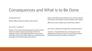 Consequences and What Is to Be Done
Consequences?
What effects does this fake news have?
Can it be “undone”?
David: “The most interesting part in the articles
were the observations that even after the
original source admitted that their news story
was fake it had very little effect on rectifying the
damage that had already been done.”
How could YOU have told that any of the stories
that were described in these articles were fake?
What are some steps you could have taken?
Are there collective things that could be done?
Jasmine: “Should there be consequences for
people like Cameron Harris or are their actions
protected by the Freedom of Speech?”
 