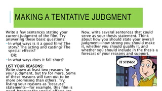 MAKING A TENTATIVE JUDGMENT
Write a few sentences stating your
current judgment of the film. Try
answering these basic questions:
 In what ways is it a good film? The
story? The acting and casting? The
special effects?
OR:
 In what ways does it fall short?
LIST YOUR REASONS:
Write down at least two reasons for
your judgment, but try for more. Some
of these reasons will turn out to be
more promising than others. Try
listing your reasons as “because”
statements—for example, this film is
Now, write several sentences that could
serve as your thesis statement. Think
about how you should state your overall
judgment—how strong you should make
it, whether you should qualify it, and
whether you should include in the thesis a
forecast of your reasons and support.
 