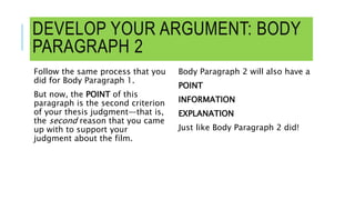 DEVELOP YOUR ARGUMENT: BODY
PARAGRAPH 2
Follow the same process that you
did for Body Paragraph 1.
But now, the POINT of this
paragraph is the second criterion
of your thesis judgment—that is,
the second reason that you came
up with to support your
judgment about the film.
Body Paragraph 2 will also have a
POINT
INFORMATION
EXPLANATION
Just like Body Paragraph 2 did!
 