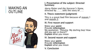 MAKING AN
OUTLINE
I. Presentation of the subject: Directed
Summary
Harry Potter and the Sorcerer’s Stone,
directed by………tells the story of……
II. Thesis statement (judgment)
This is a great/bad film because of reason 1
and reason 2.
III. First reason and support
Make your point
Provide information
My quotation: “Petunia: My darling boy! How
did you get in there?!”
Explain what you mean
IV. Second reason and support
Make your point
Provide information
Explain what you mean
V. Conclusion
 