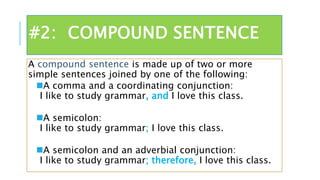 #2: COMPOUND SENTENCE
A compound sentence is made up of two or more
simple sentences joined by one of the following:
A comma and a coordinating conjunction:
I like to study grammar, and I love this class.
A semicolon:
I like to study grammar; I love this class.
A semicolon and an adverbial conjunction:
I like to study grammar; therefore, I love this class.
 