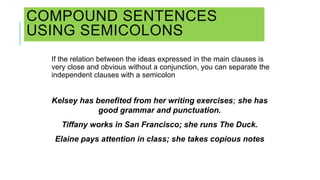 COMPOUND SENTENCES
USING SEMICOLONS
If the relation between the ideas expressed in the main clauses is
very close and obvious without a conjunction, you can separate the
independent clauses with a semicolon
Kelsey has benefited from her writing exercises; she has
good grammar and punctuation.
Tiffany works in San Francisco; she runs The Duck.
Elaine pays attention in class; she takes copious notes
 