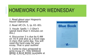 HOMEWORK FOR WEDNESDAY
1. Read about your Hogwarts
house! (Optional)
2. Read HP, Ch. 5, (p. 65-85).
3. Vocab: Spells 1-3 (Don’t
spend more than 5 minutes on
this.)
4. Discussion 3 is due by 6 AM
on 10/4 and also as a hard copy
in class that same day. You will
need the hard copy for your
essay. That is your outline!
5. Come to class prepared to
write Essay #1. YOU SHOULD
BRING A BLUE BOOK (available at
 