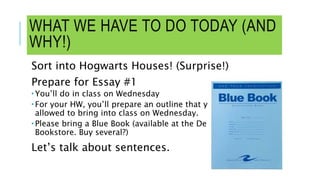 WHAT WE HAVE TO DO TODAY (AND
WHY!)
Sort into Hogwarts Houses! (Surprise!)
Prepare for Essay #1
 You’ll do in class on Wednesday
 For your HW, you’ll prepare an outline that you’ll be
allowed to bring into class on Wednesday.
 Please bring a Blue Book (available at the De Anza
Bookstore. Buy several?)
Let’s talk about sentences.
 