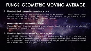 FUNGSI GEOMETRIC MOVING AVERAGE
1.  Mendeteksi adanya variasi penyebap khusus.
Jika sebuah proses secara statistik terkontrol, maka data akan ada di antara batas
kontrol. Jika ada data yang keluar dari batas kontrol mengindikasikan bahwa
terdapat sumber variasi yang berasal dari luar proses.
2.  Menyakinkan kestabilan sebuah proses.
Kestabilan sebuah proses merupakan syarat yang diperlukan untuk bisa menghitung
kemampuan proses (process capability).
3.  Mendeteksi perubahan proses dari waktu ke waktu.
Jika titik-titik di dalam diagram kontrol semakin bergeser ke atas atau ke bawah dari
waktu ke waktu, mengindikasikan bahwa ada perubahan kecil tetapi terus menerus
di dalam proses. Perubahan ini sulit dilihat untuk jangka pendek namun akan sedikit
demi sedikit menurunkan tingkat kualitas produk.
 