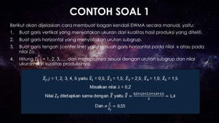CONTOH SOAL 1
Berikut akan dijelaskan cara membuat bagan kendali EWMA secara manual, yaitu:
1.  Buat garis vertikal yang menyatakan ukuran dari kualitas hasil produksi yang diteliti.
2.  Buat garis horizontal yang menyatakan urutan subgrup.
3.  Buat garis tengah (center line) yaitu sebuah garis horizontal pada nilai x atau pada
nilai Zo.
4.  Hitung Zj, j = 1, 2, 3,…. dan memplotnya sesuai dengan urutan subgrup dan nilai
ukuran dari kualitas produksinya.
 