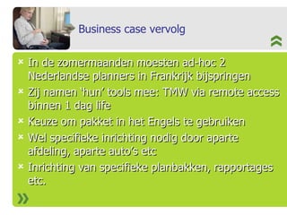 Business case vervolg In de zomermaanden moesten ad-hoc 2 Nederlandse planners in Frankrijk bijspringen Zij namen ‘hun’ tools mee: TMW via remote access binnen 1 dag life Keuze om pakket in het Engels te gebruiken Wel specifieke inrichting nodig door aparte afdeling, aparte auto’s etc Inrichting van specifieke planbakken, rapportages etc. 