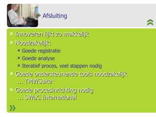 Afsluiting Innoveren lijkt zo makkelijk Noodzakelijk: Goede registratie Goede analyse Iteratief proces, veel stappen nodig  Goede ondersteunende tools noodzakelijk  ... TMWSuite TM   Goede procesinrichting nodig  ... SWaC International 
