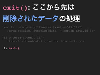 exit(): ここから先は
削除されたデータの処理
var li = d3.select('#tweets').selectAll("li")
  .data(results, function(data) { return data.id });

li.enter().append('li')
  .text(function(data) { return data.text; });

li.exit()
 