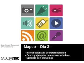 Juan Manuel Casanueva
@jm_casanueva           Mapeo – Día 3 -
                        - Introducción a la georeferenciación
                        - Casos y ejemplos de mapeo ciudadano
                        - Ejercicio con crowdmap
 