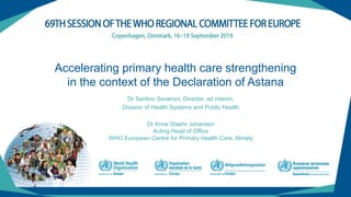 Accelerating primary health care strengthening
in the context of the Declaration of Astana
Dr Santino Severoni, Director, ad interim,
Division of Health Systems and Public Health
Dr Anne Staehr Johansen
Acting Head of Office
WHO European Centre for Primary Health Care, Almaty
 