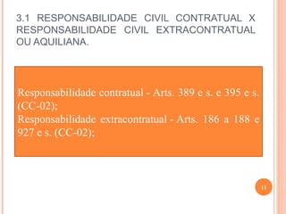 3.1 RESPONSABILIDADE CIVIL CONTRATUAL X
RESPONSABILIDADE CIVIL EXTRACONTRATUAL
OU AQUILIANA.
11
Responsabilidade contratual - Arts. 389 e s. e 395 e s.
(CC-02);
Responsabilidade extracontratual - Arts. 186 a 188 e
927 e s. (CC-02);
 