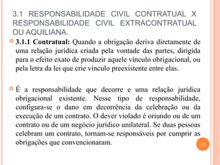 3.1 RESPONSABILIDADE CIVIL CONTRATUAL X
RESPONSABILIDADE CIVIL EXTRACONTRATUAL
OU AQUILIANA.
 3.1.1 Contratual: Quando a obrigação deriva diretamente de
uma relação jurídica criada pela vontade das partes, dirigida
para o efeito exato de produzir aquele vínculo obrigacional, ou
pela letra da lei que crie vínculo preexistente entre elas.
 É a responsabilidade que decorre e uma relação jurídica
obrigacional existente. Nesse tipo de responsabilidade,
configura-se o dano em decorrência da celebração ou da
execução de um contrato. O dever violado é oriundo ou de um
contrato ou de um negócio jurídico unilateral. Se duas pessoas
celebram um contrato, tornam-se responsáveis por cumprir as
obrigações que convencionaram. 12
 
