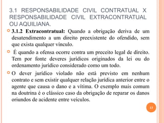 3.1 RESPONSABILIDADE CIVIL CONTRATUAL X
RESPONSABILIDADE CIVIL EXTRACONTRATUAL
OU AQUILIANA.
 3.1.2 Extracontratual: Quando a obrigação deriva de um
desatendimento a um direito preexistente do ofendido, sem
que exista qualquer vínculo.
 É quando a ofensa ocorre contra um preceito legal de direito.
Tem por fonte deveres jurídicos originados da lei ou do
ordenamento jurídico considerado como um todo.
 O dever jurídico violado não está previsto em nenhum
contrato e sem existir qualquer relação jurídica anterior entre o
agente que causa o dano e a vítima. O exemplo mais comum
na doutrina é o clássico caso da obrigação de reparar os danos
oriundos de acidente entre veículos.
13
 