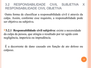 3.2 RESPONSABILIDADE CIVIL SUBJETIVA X
RESPONSABILIDADE CIVIL OBJETIVA
Outra forma de classificar a responsabilidade civil é através da
culpa. Assim, conforme esse requisito, a responsabilidade pode
ser objetiva ou subjetiva.
3.2.1 Responsabilidade civil subjetiva: existe a necessidade
da culpa da pessoa, que atingiu o resultado por ter agido com
negligência, imperícia ou imprudência.
É a decorrente de dano causado em função de ato doloso ou
culposo.
15
 