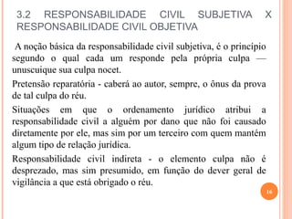 3.2 RESPONSABILIDADE CIVIL SUBJETIVA X
RESPONSABILIDADE CIVIL OBJETIVA
A noção básica da responsabilidade civil subjetiva, é o princípio
segundo o qual cada um responde pela própria culpa —
unuscuique sua culpa nocet.
Pretensão reparatória - caberá ao autor, sempre, o ônus da prova
de tal culpa do réu.
Situações em que o ordenamento jurídico atribui a
responsabilidade civil a alguém por dano que não foi causado
diretamente por ele, mas sim por um terceiro com quem mantém
algum tipo de relação jurídica.
Responsabilidade civil indireta - o elemento culpa não é
desprezado, mas sim presumido, em função do dever geral de
vigilância a que está obrigado o réu.
16
 