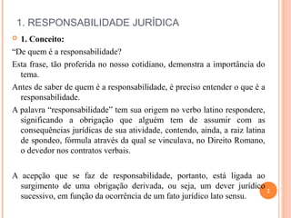  
1. RESPONSABILIDADE JURÍDICA
 1. Conceito:
“De quem é a responsabilidade?
Esta frase, tão proferida no nosso cotidiano, demonstra a importância do
tema.
Antes de saber de quem é a responsabilidade, é preciso entender o que é a
responsabilidade.
A palavra “responsabilidade” tem sua origem no verbo latino respondere,
significando a obrigação que alguém tem de assumir com as
consequências jurídicas de sua atividade, contendo, ainda, a raiz latina
de spondeo, fórmula através da qual se vinculava, no Direito Romano,
o devedor nos contratos verbais.
A acepção que se faz de responsabilidade, portanto, está ligada ao
surgimento de uma obrigação derivada, ou seja, um dever jurídico
sucessivo, em função da ocorrência de um fato jurídico lato sensu.
2
 