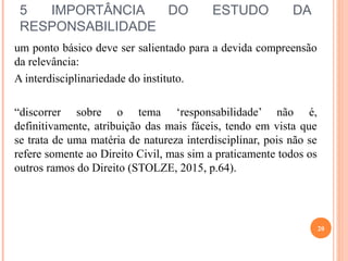5 IMPORTÂNCIA DO ESTUDO DA
RESPONSABILIDADE
um ponto básico deve ser salientado para a devida compreensão
da relevância:
A interdisciplinariedade do instituto.
“discorrer sobre o tema ‘responsabilidade’ não é,
definitivamente, atribuição das mais fáceis, tendo em vista que
se trata de uma matéria de natureza interdisciplinar, pois não se
refere somente ao Direito Civil, mas sim a praticamente todos os
outros ramos do Direito (STOLZE, 2015, p.64).
20
 