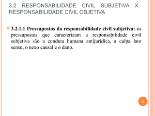 3.2 RESPONSABILIDADE CIVIL SUBJETIVA X
RESPONSABILIDADE CIVIL OBJETIVA
 3.2.1.1 Pressupostos da responsabilidade civil subjetiva: os
pressupostos que caracterizam a responsabilidade civil
subjetiva são a conduta humana antijurídica, a culpa lato
sensu, o nexo causal e o dano.
21
 