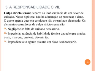 3. A RESPONSABILIDADE CIVIL
Culpa stricto sensu: decorre da inobservância de um dever de
cuidado. Nessa hipótese, não há a intenção de provocar o dano.
O que o agente quer é a conduta e não o resultado alcançado. Os
elementos causadores da culpa stricto sensu são:
- Negligência: falta de cuidado necessário.
- Imperícia: ausência de habilidade técnica daquele que pratica
o ato, mas que, em tese, deveria ter.
- Imprudência: o agente assume um risco desnecessário.
23
 