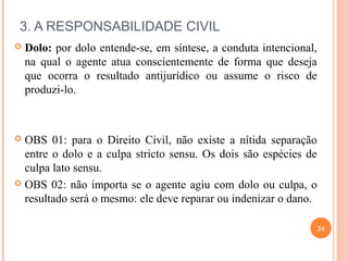 3. A RESPONSABILIDADE CIVIL
 Dolo: por dolo entende-se, em síntese, a conduta intencional,
na qual o agente atua conscientemente de forma que deseja
que ocorra o resultado antijurídico ou assume o risco de
produzi-lo.
 OBS 01: para o Direito Civil, não existe a nítida separação
entre o dolo e a culpa stricto sensu. Os dois são espécies de
culpa lato sensu.
 OBS 02: não importa se o agente agiu com dolo ou culpa, o
resultado será o mesmo: ele deve reparar ou indenizar o dano.
24
 