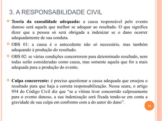 3. A RESPONSABILIDADE CIVIL
 Teoria da causalidade adequada: a causa responsável pelo evento
danoso será aquela que melhor se adequar ao resultado. O que significa
dizer que a pessoa só será obrigada a indenizar se o dano ocorrer
adequadamente de sua conduta.
 OBS 01: a causa é o antecedente não só necessário, mas também
adequando à produção do resultado.
 OBS 02: se várias condições concorrerem para determinado resultado, nem
todas serão consideradas como causa, mas somente aquela que for a mais
adequada para a produção do evento.
 Culpa concorrente: é preciso questionar a causa adequada que ensejou o
resultado para que haja a correta responsabilização. Nessa seara, o artigo
954 do Código Civil diz que “se a vítima tiver concorrido culposamente
para o evento danoso, a sua indenização será fixada tendo-se em conta a
gravidade de sua culpa em confronto com a do autor do dano”.
26
 