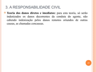 3. A RESPONSABILIDADE CIVIL
 Teoria dos danos diretos e imediatos: para esta teoria, só serão
indenizados os danos decorrentes da conduta do agente, não
cabendo indenização pelos danos remotos oriundos de outras
causas, as chamadas concausas.
27
 