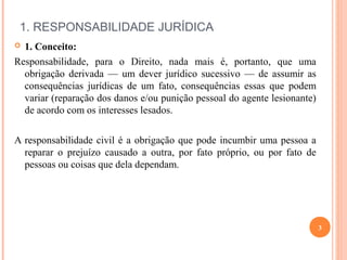  
1. RESPONSABILIDADE JURÍDICA
 1. Conceito:
Responsabilidade, para o Direito, nada mais é, portanto, que uma
obrigação derivada — um dever jurídico sucessivo — de assumir as
consequências jurídicas de um fato, consequências essas que podem
variar (reparação dos danos e/ou punição pessoal do agente lesionante)
de acordo com os interesses lesados.
A responsabilidade civil é a obrigação que pode incumbir uma pessoa a
reparar o prejuízo causado a outra, por fato próprio, ou por fato de
pessoas ou coisas que dela dependam.
3
 