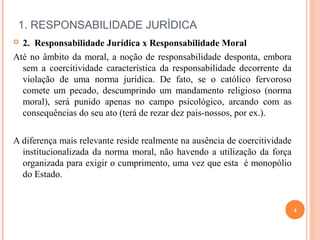  
1. RESPONSABILIDADE JURÍDICA
 2. Responsabilidade Jurídica x Responsabilidade Moral
Até no âmbito da moral, a noção de responsabilidade desponta, embora
sem a coercitividade característica da responsabilidade decorrente da
violação de uma norma jurídica. De fato, se o católico fervoroso
comete um pecado, descumprindo um mandamento religioso (norma
moral), será punido apenas no campo psicológico, arcando com as
consequências do seu ato (terá de rezar dez pais-nossos, por ex.).
A diferença mais relevante reside realmente na ausência de coercitividade
institucionalizada da norma moral, não havendo a utilização da força
organizada para exigir o cumprimento, uma vez que esta é monopólio
do Estado.
4
 