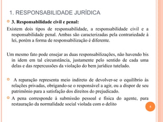  
1. RESPONSABILIDADE JURÍDICA
 3. Responsabilidade civil e penal:
Existem dois tipos de responsabilidade, a responsabilidade civil e a
responsabilidade penal. Ambas são caracterizadas pela contrariedade à
lei, porém a forma de responsabilização é diferente.
Um mesmo fato pode ensejar as duas responsabilizações, não havendo bis
in idem em tal circunstância, justamente pelo sentido de cada uma
delas e das repercussões da violação do bem jurídico tutelado.
 A reparação representa meio indireto de devolver-se o equilíbrio às
relações privadas, obrigando-se o responsável a agir, ou a dispor de seu
patrimônio para a satisfação dos direitos do prejudicado.
 A pena corresponde à submissão pessoal e física do agente, para
restauração da normalidade social violada com o delito
5
 