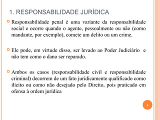 1. RESPONSABILIDADE JURÍDICA
 Responsabilidade penal é uma variante da responsabilidade
social e ocorre quando o agente, pessoalmente ou não (como
mandante, por exemplo), comete um delito ou um crime.
 Ele pode, em virtude disso, ser levado ao Poder Judiciário e
não tem como o dano ser reparado.
 Ambos os casos (responsabilidade civil e responsabilidade
criminal) decorrem de um fato juridicamente qualificado como
ilícito ou como não desejado pelo Direito, pois praticado em
ofensa à ordem jurídica
6
 