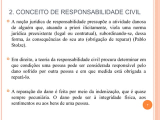 2. CONCEITO DE RESPONSABILIDADE CIVIL
 A noção jurídica de responsabilidade pressupõe a atividade danosa
de alguém que, atuando a priori ilicitamente, viola uma norma
jurídica preexistente (legal ou contratual), subordinando-se, dessa
forma, às consequências do seu ato (obrigação de reparar) (Pablo
Stolze).
 Em direito, a teoria da responsabilidade civil procura determinar em
que condições uma pessoa pode ser considerada responsável pelo
dano sofrido por outra pessoa e em que medida está obrigada a
repará-lo.
 A reparação do dano é feita por meio da indenização, que é quase
sempre pecuniária. O dano pode ser à integridade física, aos
sentimentos ou aos bens de uma pessoa. 7
 