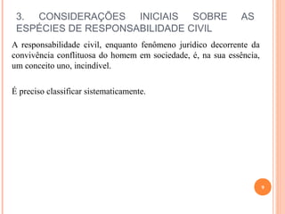3. CONSIDERAÇÕES INICIAIS SOBRE AS
ESPÉCIES DE RESPONSABILIDADE CIVIL
A responsabilidade civil, enquanto fenômeno jurídico decorrente da
convivência conflituosa do homem em sociedade, é, na sua essência,
um conceito uno, incindível.
É preciso classificar sistematicamente.
9
 