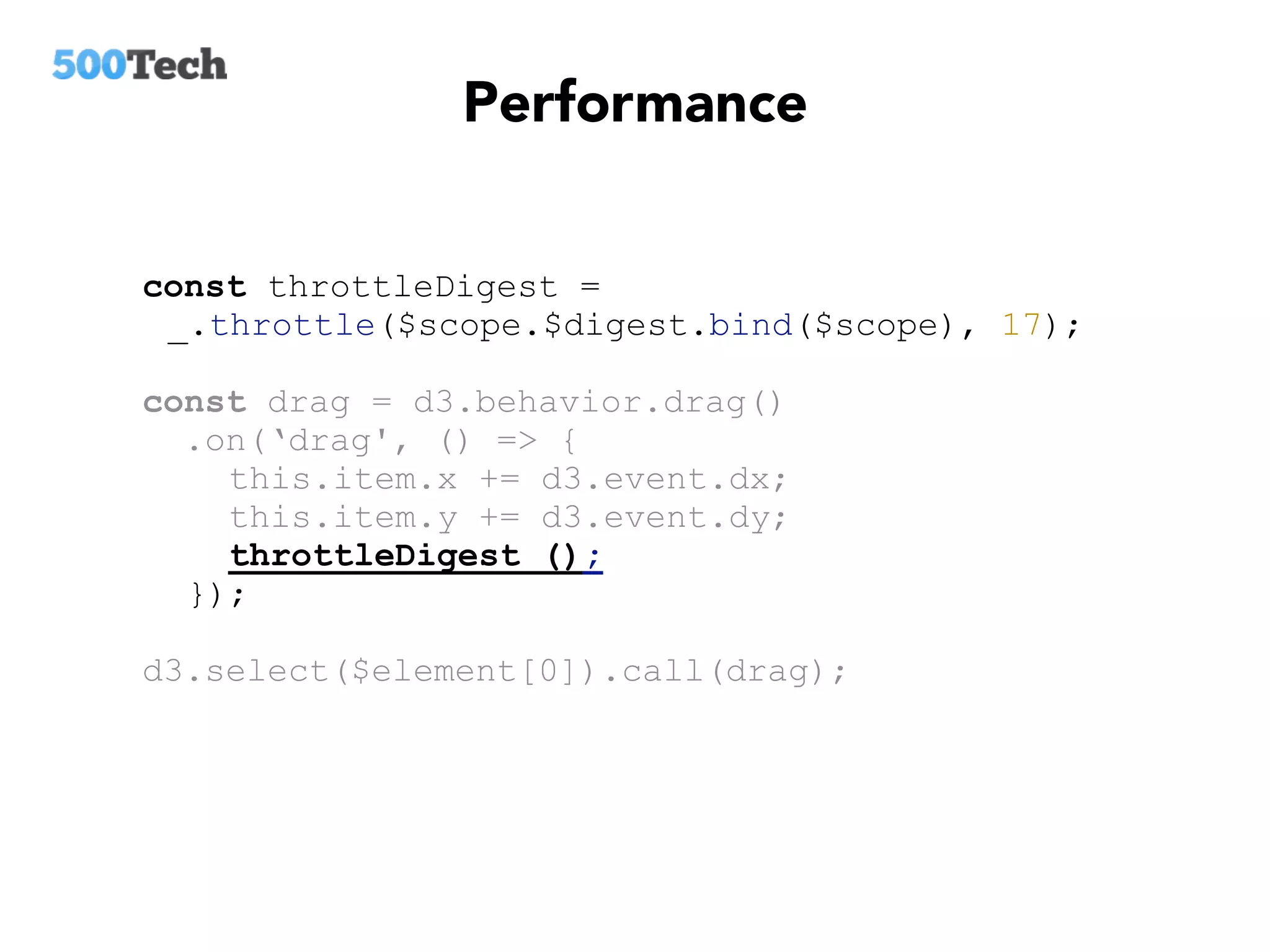 Performance
const throttleDigest =
_.throttle($scope.$digest.bind($scope), 17);
const drag = d3.behavior.drag()
.on(‘drag', () => {
this.item.x += d3.event.dx;
this.item.y += d3.event.dy;
throttleDigest ();
});
d3.select($element[0]).call(drag);
 