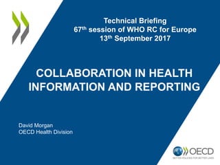 COLLABORATION IN HEALTH
INFORMATION AND REPORTING
Technical Briefing
67th session of WHO RC for Europe
13th September 2017
David Morgan
OECD Health Division
 